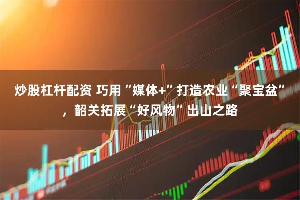 炒股杠杆配资 巧用“媒体+”打造农业“聚宝盆”，韶关拓展“好风物”出山之路