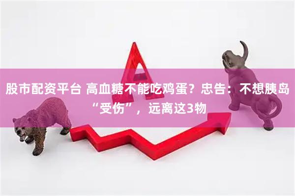 股市配资平台 高血糖不能吃鸡蛋？忠告：不想胰岛“受伤”，远离这3物