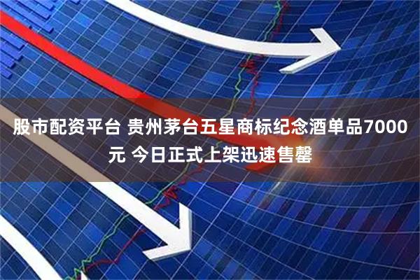 股市配资平台 贵州茅台五星商标纪念酒单品7000元 今日正式上架迅速售罄