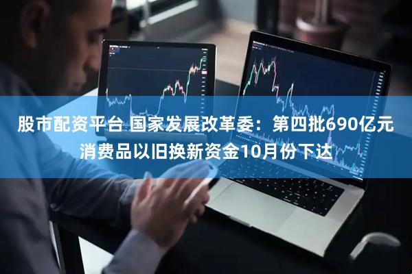 股市配资平台 国家发展改革委：第四批690亿元消费品以旧换新资金10月份下达