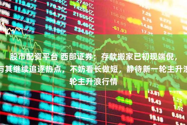 股市配资平台 西部证券：存款搬家已初现端倪，当前与其继续追逐热点，不妨看长做短，静待新一轮主升浪行情