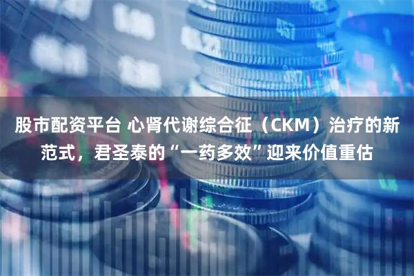 股市配资平台 心肾代谢综合征（CKM）治疗的新范式，君圣泰的“一药多效”迎来价值重估