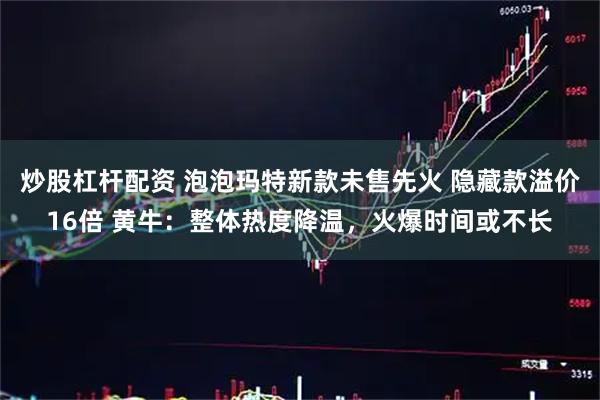 炒股杠杆配资 泡泡玛特新款未售先火 隐藏款溢价16倍 黄牛：整体热度降温，火爆时间或不长
