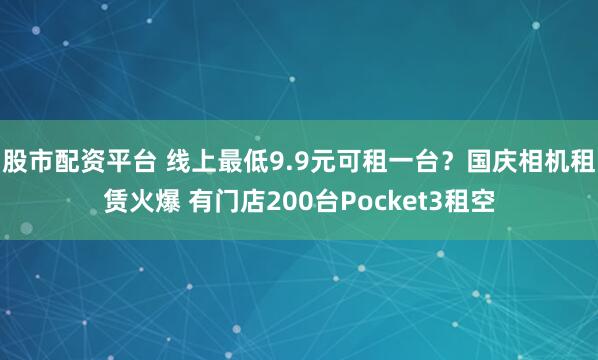 股市配资平台 线上最低9.9元可租一台？国庆相机租赁火爆 有门店200台Pocket3租空