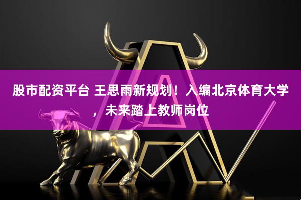 股市配资平台 王思雨新规划！入编北京体育大学，未来踏上教师岗位