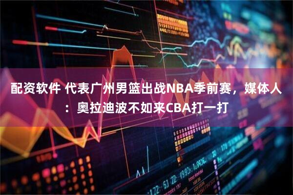 配资软件 代表广州男篮出战NBA季前赛，媒体人：奥拉迪波不如来CBA打一打