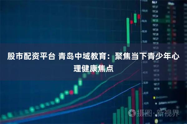 股市配资平台 青岛中域教育：聚焦当下青少年心理健康焦点