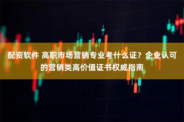 配资软件 高职市场营销专业考什么证？企业认可的营销类高价值证书权威指南