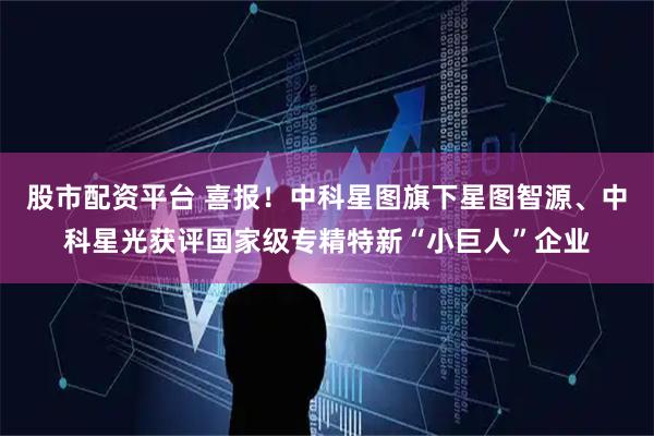 股市配资平台 喜报！中科星图旗下星图智源、中科星光获评国家级专精特新“小巨人”企业