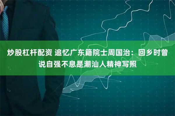 炒股杠杆配资 追忆广东籍院士周国治：回乡时曾说自强不息是潮汕人精神写照