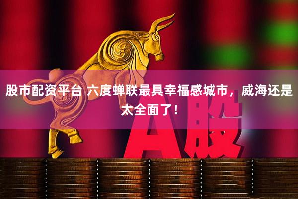股市配资平台 六度蝉联最具幸福感城市，威海还是太全面了！