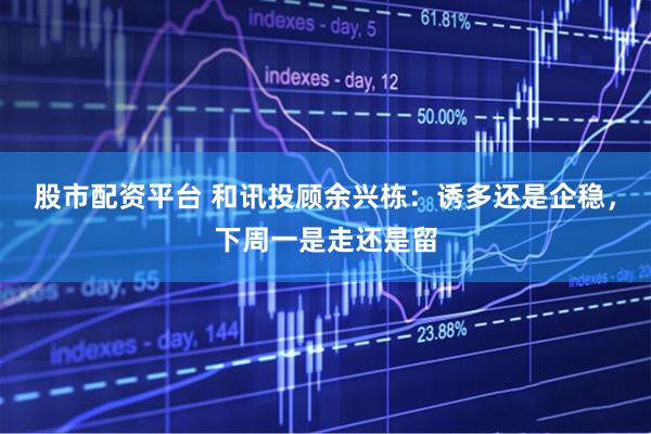 股市配资平台 和讯投顾余兴栋：诱多还是企稳，下周一是走还是留