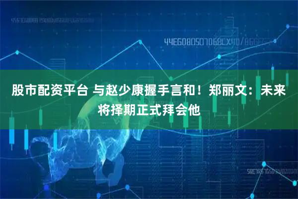 股市配资平台 与赵少康握手言和！郑丽文：未来将择期正式拜会他