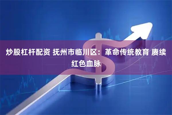 炒股杠杆配资 抚州市临川区：革命传统教育 赓续红色血脉