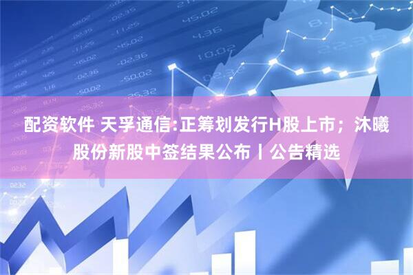 配资软件 天孚通信:正筹划发行H股上市；沐曦股份新股中签结果公布丨公告精选