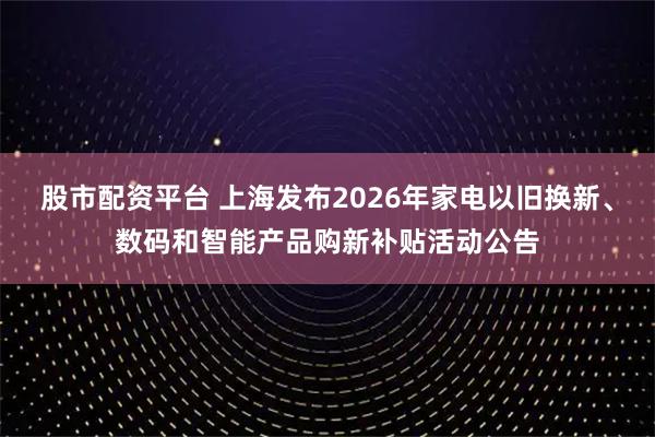 股市配资平台 上海发布2026年家电以旧换新、数码和智能产品购新补贴活动公告
