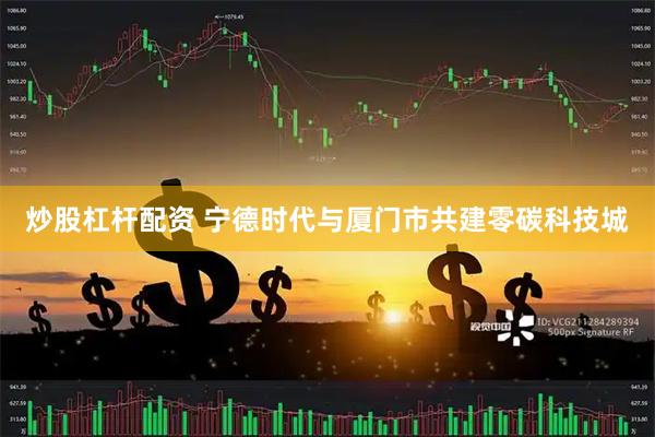 炒股杠杆配资 宁德时代与厦门市共建零碳科技城