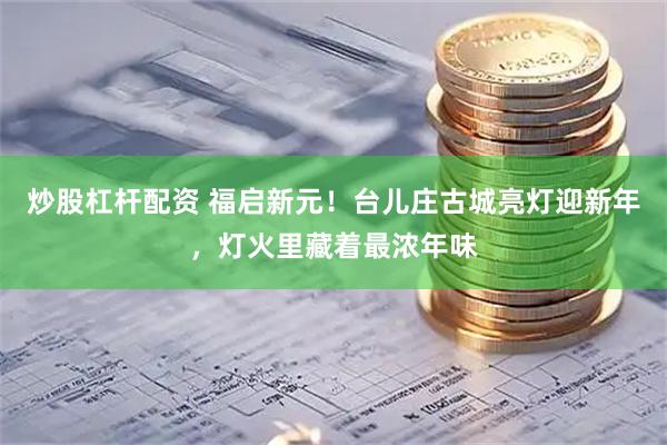 炒股杠杆配资 福启新元！台儿庄古城亮灯迎新年，灯火里藏着最浓年味