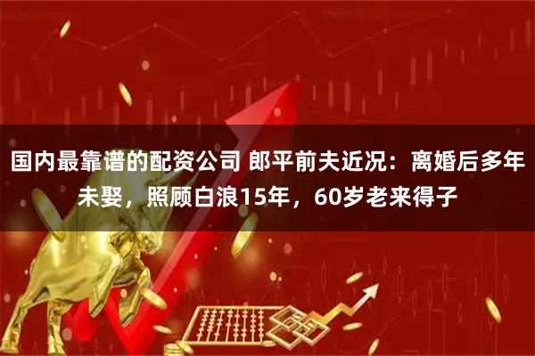 国内最靠谱的配资公司 郎平前夫近况：离婚后多年未娶，照顾白浪15年，60岁老来得子
