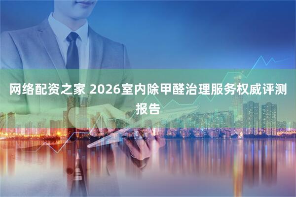 网络配资之家 2026室内除甲醛治理服务权威评测报告