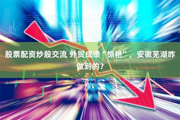 股票配资炒股交流 外贸成绩“惊艳”，安徽芜湖咋做到的？