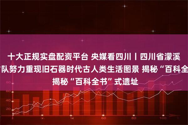 十大正规实盘配资平台 央媒看四川丨四川省濛溪河遗址考古队努力重现旧石器时代古人类生活图景 揭秘“百科全书”式遗址