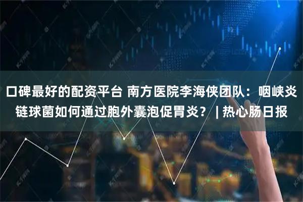 口碑最好的配资平台 南方医院李海侠团队：咽峡炎链球菌如何通过胞外囊泡促胃炎？ | 热心肠日报