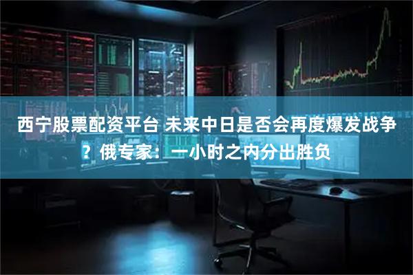 西宁股票配资平台 未来中日是否会再度爆发战争？俄专家：一小时之内分出胜负