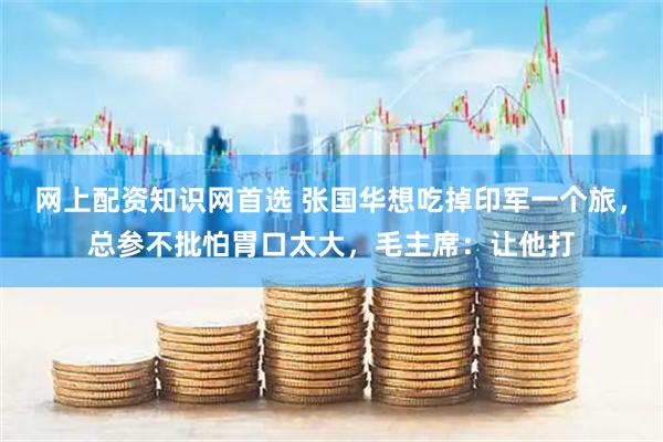 网上配资知识网首选 张国华想吃掉印军一个旅，总参不批怕胃口太大，毛主席：让他打