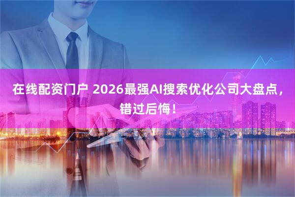 在线配资门户 2026最强AI搜索优化公司大盘点，错过后悔！