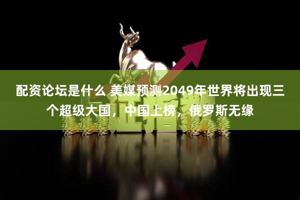 配资论坛是什么 美媒预测2049年世界将出现三个超级大国，中国上榜，俄罗斯无缘