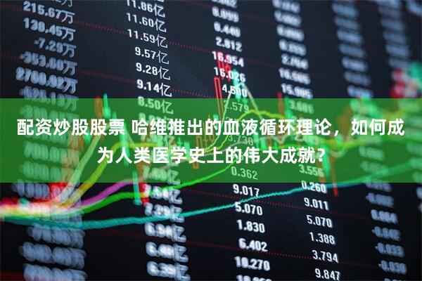配资炒股股票 哈维推出的血液循环理论,如何成为人类医学史上的伟大成就?