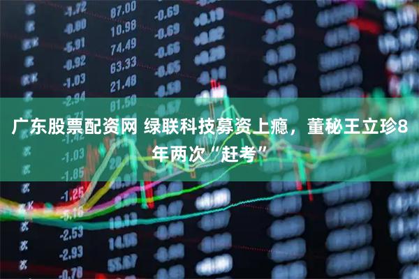 广东股票配资网 绿联科技募资上瘾，董秘王立珍8年两次“赶考”