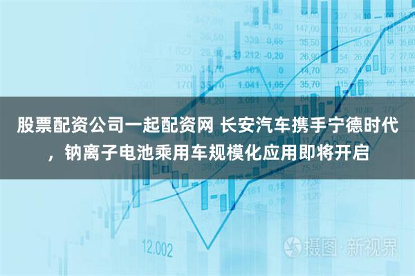 股票配资公司一起配资网 长安汽车携手宁德时代，钠离子电池乘用车规模化应用即将开启