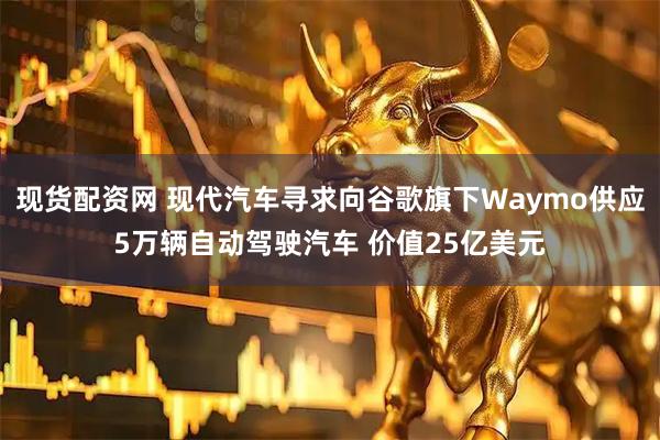 现货配资网 现代汽车寻求向谷歌旗下Waymo供应5万辆自动驾驶汽车 价值25亿美元