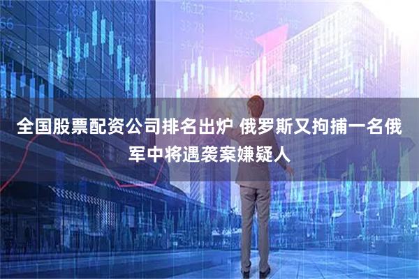 全国股票配资公司排名出炉 俄罗斯又拘捕一名俄军中将遇袭案嫌疑人