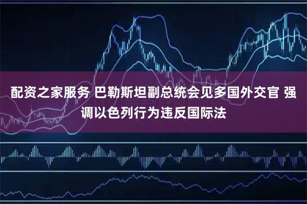 配资之家服务 巴勒斯坦副总统会见多国外交官 强调以色列行为违反国际法