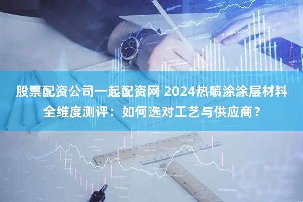 股票配资公司一起配资网 2024热喷涂涂层材料全维度测评：如何选对工艺与供应商？
