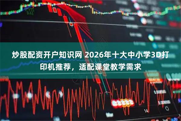 炒股配资开户知识网 2026年十大中小学3D打印机推荐，适配课堂教学需求