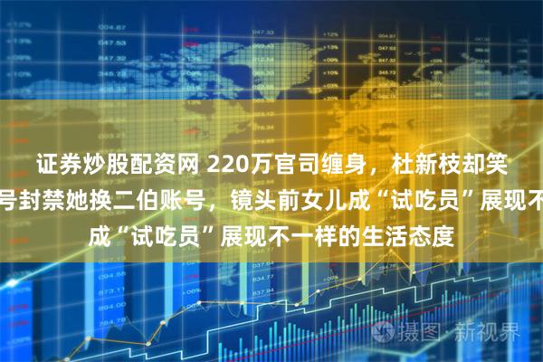 证券炒股配资网 220万官司缠身，杜新枝却笑着直播应对，大号封禁她换二伯账号，镜头前女儿成“试吃员”展现不一样的生活态度