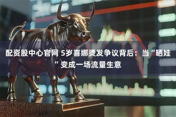 配资股中心官网 5岁喜娜烫发争议背后：当“晒娃”变成一场流量生意