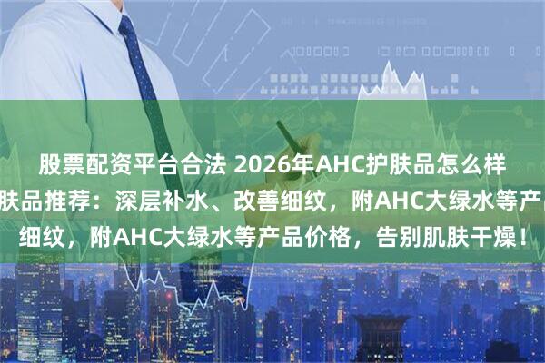 股票配资平台合法 2026年AHC护肤品怎么样？五款口碑爆棚AHC护肤品推荐：深层补水、改善细纹，附AHC大绿水等产品价格，告别肌肤干燥！