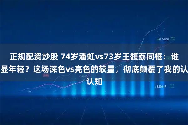 正规配资炒股 74岁潘虹vs73岁王馥荔同框：谁更显年轻？这场深色vs亮色的较量，彻底颠覆了我的认知