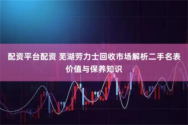 配资平台配资 芜湖劳力士回收市场解析二手名表价值与保养知识