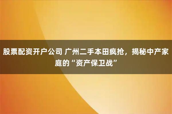 股票配资开户公司 广州二手本田疯抢，揭秘中产家庭的“资产保卫战”
