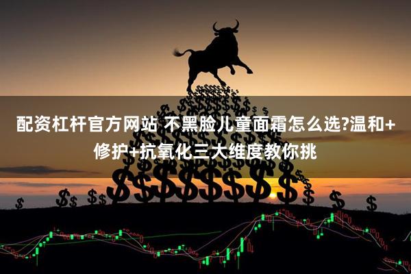 配资杠杆官方网站 不黑脸儿童面霜怎么选?温和+修护+抗氧化三大维度教你挑