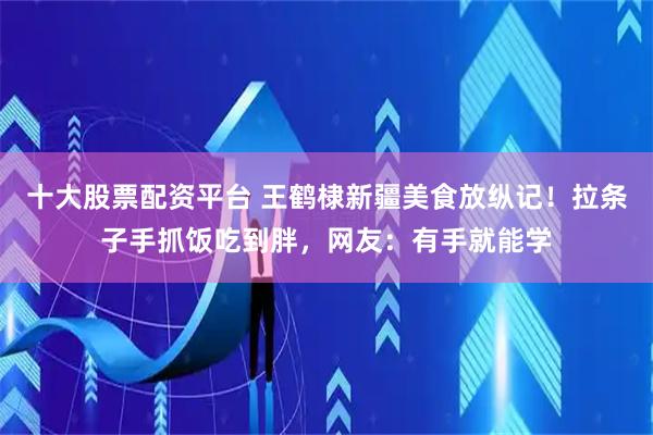 十大股票配资平台 王鹤棣新疆美食放纵记！拉条子手抓饭吃到胖，网友：有手就能学