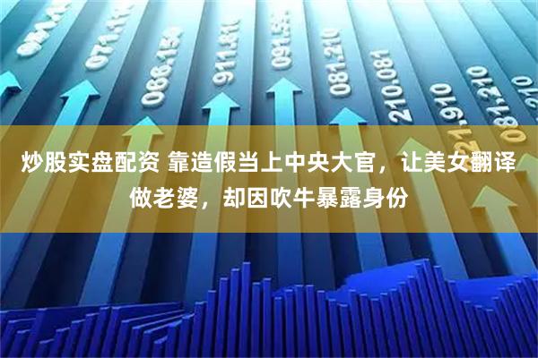 炒股实盘配资 靠造假当上中央大官，让美女翻译做老婆，却因吹牛暴露身份