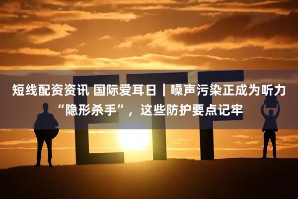 短线配资资讯 国际爱耳日｜噪声污染正成为听力“隐形杀手”，这些防护要点记牢