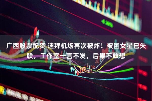 广西股票配资 迪拜机场再次被炸！被困女星已失联，工作室一言不发，后果不敢想